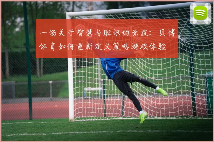 一场关于智慧与胆识的竞技：贝博体育如何重新定义策略游戏体验